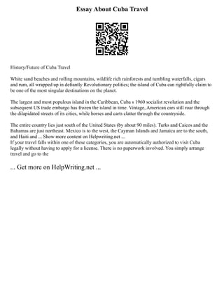 Essay About Cuba Travel
History/Future of Cuba Travel
White sand beaches and rolling mountains, wildlife rich rainforests and tumbling waterfalls, cigars
and rum, all wrapped up in defiantly Revolutionary politics; the island of Cuba can rightfully claim to
be one of the most singular destinations on the planet.
The largest and most populous island in the Caribbean, Cuba s 1960 socialist revolution and the
subsequent US trade embargo has frozen the island in time. Vintage, American cars still roar through
the dilapidated streets of its cities, while horses and carts clatter through the countryside.
The entire country lies just south of the United States (by about 90 miles). Turks and Caicos and the
Bahamas are just northeast. Mexico is to the west, the Cayman Islands and Jamaica are to the south,
and Haiti and ... Show more content on Helpwriting.net ...
If your travel falls within one of these categories, you are automatically authorized to visit Cuba
legally without having to apply for a license. There is no paperwork involved. You simply arrange
travel and go to the
... Get more on HelpWriting.net ...
 