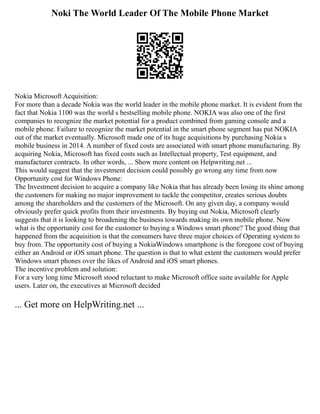 Noki The World Leader Of The Mobile Phone Market
Nokia Microsoft Acquisition:
For more than a decade Nokia was the world leader in the mobile phone market. It is evident from the
fact that Nokia 1100 was the world s bestselling mobile phone. NOKIA was also one of the first
companies to recognize the market potential for a product combined from gaming console and a
mobile phone. Failure to recognize the market potential in the smart phone segment has put NOKIA
out of the market eventually. Microsoft made one of its huge acquisitions by purchasing Nokia s
mobile business in 2014. A number of fixed costs are associated with smart phone manufacturing. By
acquiring Nokia, Microsoft has fixed costs such as Intellectual property, Test equipment, and
manufacturer contracts. In other words, ... Show more content on Helpwriting.net ...
This would suggest that the investment decision could possibly go wrong any time from now
Opportunity cost for Windows Phone:
The Investment decision to acquire a company like Nokia that has already been losing its shine among
the customers for making no major improvement to tackle the competitor, creates serious doubts
among the shareholders and the customers of the Microsoft. On any given day, a company would
obviously prefer quick profits from their investments. By buying out Nokia, Microsoft clearly
suggests that it is looking to broadening the business towards making its own mobile phone. Now
what is the opportunity cost for the customer to buying a Windows smart phone? The good thing that
happened from the acquisition is that the consumers have three major choices of Operating system to
buy from. The opportunity cost of buying a NokiaWindows smartphone is the foregone cost of buying
either an Android or iOS smart phone. The question is that to what extent the customers would prefer
Windows smart phones over the likes of Android and iOS smart phones.
The incentive problem and solution:
For a very long time Microsoft stood reluctant to make Microsoft office suite available for Apple
users. Later on, the executives at Microsoft decided
... Get more on HelpWriting.net ...
 