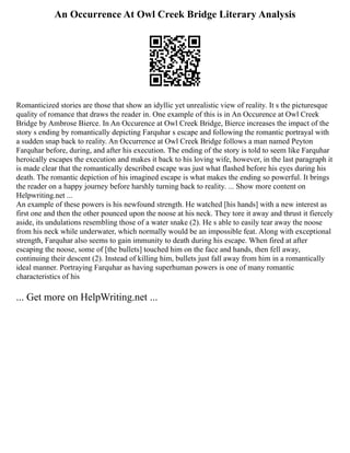 An Occurrence At Owl Creek Bridge Literary Analysis
Romanticized stories are those that show an idyllic yet unrealistic view of reality. It s the picturesque
quality of romance that draws the reader in. One example of this is in An Occurence at Owl Creek
Bridge by Ambrose Bierce. In An Occurence at Owl Creek Bridge, Bierce increases the impact of the
story s ending by romantically depicting Farquhar s escape and following the romantic portrayal with
a sudden snap back to reality. An Occurrence at Owl Creek Bridge follows a man named Peyton
Farquhar before, during, and after his execution. The ending of the story is told to seem like Farquhar
heroically escapes the execution and makes it back to his loving wife, however, in the last paragraph it
is made clear that the romantically described escape was just what flashed before his eyes during his
death. The romantic depiction of his imagined escape is what makes the ending so powerful. It brings
the reader on a happy journey before harshly turning back to reality. ... Show more content on
Helpwriting.net ...
An example of these powers is his newfound strength. He watched [his hands] with a new interest as
first one and then the other pounced upon the noose at his neck. They tore it away and thrust it fiercely
aside, its undulations resembling those of a water snake (2). He s able to easily tear away the noose
from his neck while underwater, which normally would be an impossible feat. Along with exceptional
strength, Farquhar also seems to gain immunity to death during his escape. When fired at after
escaping the noose, some of [the bullets] touched him on the face and hands, then fell away,
continuing their descent (2). Instead of killing him, bullets just fall away from him in a romantically
ideal manner. Portraying Farquhar as having superhuman powers is one of many romantic
characteristics of his
... Get more on HelpWriting.net ...
 