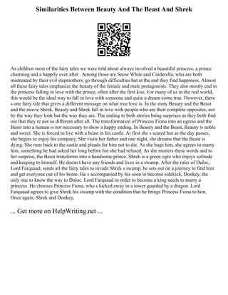 Similarities Between Beauty And The Beast And Shrek
As children most of the fairy tales we were told about always involved a beautiful princess, a prince
charming and a happily ever after . Among those are Snow White and Cinderella, who are both
mistreated by their evil stepmothers, go through difficulties but at the end they find happiness. Almost
all these fairy tales emphasize the beauty of the female and male protagonists. They also mostly end in
the princess falling in love with the prince, often after the first kiss. For many of us in the real world,
this would be the ideal way to fall in love with someone and quite a dream come true. However, there
s one fairy tale that gives a different message on what true love is. In the story Beauty and the Beast
and the movie Shrek, Beauty and Shrek fall in love with people who are their complete opposites, not
by the way they look but the way they are. The ending to both stories bring surprises as they both find
out that they re not so different after all. The transformation of Princess Fiona into an ogress and the
Beast into a human is not necessary to show a happy ending. In Beauty and the Beast, Beauty is noble
and sweet. She is forced to live with a beast in his castle. At first she s scared but as the day passes,
she begins to enjoy his company. She visits her father and one night, she dreams that the Beast is
dying. She runs back to the castle and pleads for him not to die. As she hugs him, she agrees to marry
him, something he had asked her long before but she had refused. As she mutters these words and to
her surprise, the Beast transforms into a handsome prince. Shrek is a green ogre who enjoys solitude
and keeping to himself. He doesn t have any friends and lives in a swamp. After the ruler of Duloc,
Lord Farquaad, sends all the fairy tales to invade Shrek s swamp, he sets out on a journey to find him
and get everyone out of his home. He s accompanied by his soon to become sidekick, Donkey, the
only one to know the way to Duloc. Lord Farquaad in order to become a king needs to marry a
princess. He chooses Princess Fiona, who s locked away in a tower guarded by a dragon. Lord
Farquaad agrees to give Shrek his swamp with the condition that he brings Princess Fiona to him.
Once again, Shrek and Donkey,
... Get more on HelpWriting.net ...
 