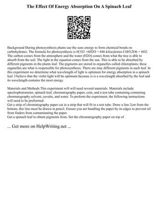 The Effect Of Energy Absorption On A Spinach Leaf
Background During photosynthesis plants use the suns energy to form chemical bonds on
carbohydrates. The formula for photosynthesis is 6CO2 +6H2O + 686 kilocalories C6H12O6 + 6O2.
The carbon comes from the atmosphere and the water (H2O) comes from what the tree is able to
absorb from the soil. The light in the equation comes from the sun. This is able to be absorbed by
different pigments in the plants leaf. The pigments are stored in organelles called chloroplasts; these
organelles are what is responsible for photosynthesis. There are may different pigments in each leaf. In
this experiment we determine what wavelength of light is optimum for energy absorption in a spinach
leaf. I believe that the violet light will be optimum because is is a wavelength absorbed by the leaf and
its wavelength contains the most energy.
Materials and Methods This experiment will will need several materials. Materials include:
spectrophotometer, spinach leaf, chromatography paper, coin, and a test tube containing containing
chromatography solvent, cuvette, and water. To preform the experiment, the following instructions
will need to be preformed:
Get a strip of chromatography paper cut in a strip that will fit in a test tube. Draw a line 2cm from the
bottom, this line must be drawn in pencil. Ensure you are handling the paper by its edges to prevent oil
from finders from contaminating the paper.
Get a spinach leaf to obtain pigments from. Set the chromatography paper on top of
... Get more on HelpWriting.net ...
 