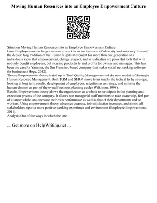 Moving Human Resources into an Employee Empowerment Culture
Situation Moving Human Resources into an Employee Empowerment Culture
Issue Employees are no longer content to work in an environment of adversity and autocracy. Instead,
the decade long tradition of the Human Rights Movement for more than one generation lets
individuals know that empowerment, change, respect, and actualization are powerful tools that will
not only benefit employees, but increase productivity and profits for owners and managers. This has
been the case for Yammer, the San Francisco based company that makes social networking software
for businesses (Hoge, 2012).
Theory Empowerment theory is tied up in Total Quality Management and the new models of Strategic
Human Resource Management. Both TQM and SHRM move from simply the tactical to the strategic,
looking at long term results, development of employees, retention as a strategy, and utilizing the
human element as part of the overall business planning cycle (Wilkinson, 1998).
Results Empowerment theory allows the organization as a whole to participate in the planning and
execution process of the company. It allows non managerial staff members to take ownership, feel part
of a larger whole, and increase their own performance as well as that of their departments and co
workers. Using empowerment theory, absences decrease, job satisfaction increases, and almost all
stakeholders report a more positive working experience and environment (Employee Empowerment,
2011).
Analysis One of the ways in which the late
... Get more on HelpWriting.net ...
 
