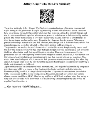 Jeffrey Kluger Why We Love Summary
The article written by Jeffrey Kluger, Why We Love , speaks about one of the most controversial
topics among all the generations. It begins by presenting its topic which is why a person choose to
have sex with one person, to the point in which that they conceive a child. It is not only the sex part
that is controversial in this topic but what causes a person to be in love or to feel attracted by another
person. The person that is usually in love don t measure any risk and just want to spend the rest of
their lives with one another and do many things that they have not done for anyone. Whenever a
person is choosing a mate or is in love with someone, they always look at different characteristics that
makes the opposite sex to feel attracted. ... Show more content on Helpwriting.net ...
The person feel attracted to the smell that they feel comfortable around. People usually have a smell
that they like more and whenever they smell that scent the person would automatically look around to
find from where is that smell that is grabbing their attention. These reactions are caused by the
pheromones that are scent signaling chemicals that happen in animals. In addition, it was mention that
the woman who are ovulating are more attractive to men than women who are not ovulating. Also,
men s show more loving and affections toward their partners when they are ovulating than when they
are not. However, smell is not the only factor that a person should take in consideration when trying to
find a mate to conceive a child with.
A person should look for someone that has a different MHC. The major histocompatibility complex or
more known as MHC is in charge to find foreign molecules in vertebrates and determines the
histocompatibility, which is in charge of tissue rejection. If a person choose some that have similar
MHC conceiving a children would be impossible. In addition, research have shown that women
choose a man with different MHC. Also, having a different MHC leads to a born baby, than having a
baby that have the same MHC the woman is at risk of having a miscarriage or the fetus would be
expelled from the mother s
... Get more on HelpWriting.net ...
 