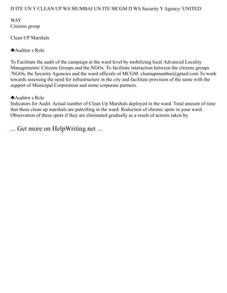 D ITE UN Y CLEAN UP WA MUMBAI UN ITE MCGM D WA Security Y Agency/ UNITED
WAY
Citizens group
Clean UP Marshals
Auditor s Role
To Facilitate the audit of the campaign at the ward level by mobilizing local Advanced Locality
Managements/ Citizens Groups and the NGOs. To facilitate interaction between the citizens groups
/NGOs, the Security Agencies and the ward officials of MCGM. cleanupmumbai@gmail.com To work
towards assessing the need for infrastructure in the city and facilitate provision of the same with the
support of Municipal Corporation and some corporate partners.
Auditor s Role
Indicators for Audit: Actual number of Clean Up Marshals deployed in the ward. Total amount of time
that these clean up marshals are patrolling in the ward. Reduction of chronic spots in your ward.
Observation of these spots if they are eliminated gradually as a result of actions taken by
... Get more on HelpWriting.net ...
 