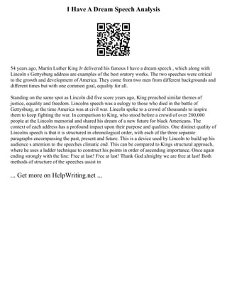 I Have A Dream Speech Analysis
54 years ago, Martin Luther King Jr delivered his famous I have a dream speech , which along with
Lincoln s Gettysburg address are examples of the best oratory works. The two speeches were critical
to the growth and development of America. They come from two men from different backgrounds and
different times but with one common goal, equality for all.
Standing on the same spot as Lincoln did five score years ago, King preached similar themes of
justice, equality and freedom. Lincolns speech was a eulogy to those who died in the battle of
Gettysburg, at the time America was at civil war. Lincoln spoke to a crowd of thousands to inspire
them to keep fighting the war. In comparison to King, who stood before a crowd of over 200,000
people at the Lincoln memorial and shared his dream of a new future for black Americans. The
context of each address has a profound impact upon their purpose and qualities. One distinct quality of
Lincolns speech is that it is structured in chronological order, with each of the three separate
paragraphs encompassing the past, present and future. This is a device used by Lincoln to build up his
audience s attention to the speeches climatic end. This can be compared to Kings structural approach,
where he uses a ladder technique to construct his points in order of ascending importance. Once again
ending strongly with the line: Free at last! Free at last! Thank God almighty we are free at last! Both
methods of structure of the speeches assist in
... Get more on HelpWriting.net ...
 