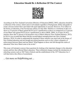 Education Should Be A Reflection Of The Context
According to the New Zealand Curriculum (Ministry of Education [MOE], 2007), education should be
a reflection of the context, which caters to all students regardless of background, ability and gender to
create a diverse learner that is provided with equal opportunity to succeed. However, if we reflect on
the history of education, it has favored one culture over the other. Statistics is a testimony to this as it
shows us 35 percent of Maori gained NCEA level 3 qualification or above in comparison to 57 percent
of non Maori who gained NCEA level 3 qualification or above (MOE, 2009). As of June 30 2012,
statistics show that 51 percent of all prisoners were of Maori ethnicity (New Zealand Statistics, 2012).
In 2014 it was revealed that Maori had the second highest unemployment rate (New Zealand
Statistics, 2014). In order to understand the meaning of these statistics one must look at the history of
New Zealand education and ask thought provoking questions such as why is there a disparity of
achievement between Maori and non Maori? What happens to those who fall through the cracks of
education? How have Maori come to be at risk ?
This essay will attempt to answer these questions by looking at the important changes in the education
system and how they affected Maori education. These influential changes include the introduction of
schooling systems such as 1867 Native Schools and the establishment of the 1877 Education Act. I
will then look at the effects of assimilation
... Get more on HelpWriting.net ...
 
