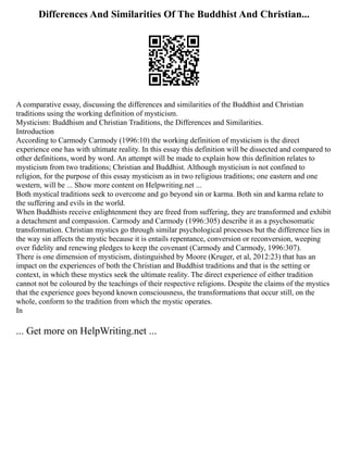 Differences And Similarities Of The Buddhist And Christian...
A comparative essay, discussing the differences and similarities of the Buddhist and Christian
traditions using the working definition of mysticism.
Mysticism: Buddhism and Christian Traditions, the Differences and Similarities.
Introduction
According to Carmody Carmody (1996:10) the working definition of mysticism is the direct
experience one has with ultimate reality. In this essay this definition will be dissected and compared to
other definitions, word by word. An attempt will be made to explain how this definition relates to
mysticism from two traditions; Christian and Buddhist. Although mysticism is not confined to
religion, for the purpose of this essay mysticism as in two religious traditions; one eastern and one
western, will be ... Show more content on Helpwriting.net ...
Both mystical traditions seek to overcome and go beyond sin or karma. Both sin and karma relate to
the suffering and evils in the world.
When Buddhists receive enlightenment they are freed from suffering, they are transformed and exhibit
a detachment and compassion. Carmody and Carmody (1996:305) describe it as a psychosomatic
transformation. Christian mystics go through similar psychological processes but the difference lies in
the way sin affects the mystic because it is entails repentance, conversion or reconversion, weeping
over fidelity and renewing pledges to keep the covenant (Carmody and Carmody, 1996:307).
There is one dimension of mysticism, distinguished by Moore (Kruger, et al, 2012:23) that has an
impact on the experiences of both the Christian and Buddhist traditions and that is the setting or
context, in which these mystics seek the ultimate reality. The direct experience of either tradition
cannot not be coloured by the teachings of their respective religions. Despite the claims of the mystics
that the experience goes beyond known consciousness, the transformations that occur still, on the
whole, conform to the tradition from which the mystic operates.
In
... Get more on HelpWriting.net ...
 