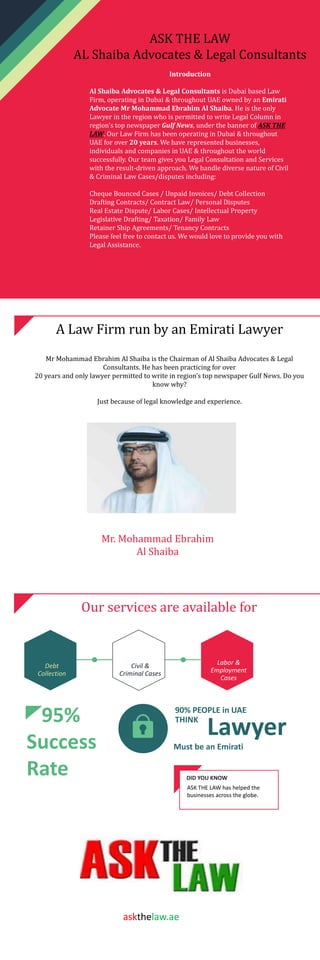 ASK THE LAW
AL Shaiba Advocates & Legal Consultants
Introduction
Al Shaiba Advocates & Legal Consultants is Dubai based Law
Firm, operating in Dubai & throughout UAE owned by an Emirati
Advocate Mr Mohammad Ebrahim Al Shaiba. He is the only
Lawyer in the region who is permitted to write Legal Column in
region’s top newspaper Gulf News, under the banner of ASK THE
LAW. Our Law Firm has been operating in Dubai & throughout
UAE for over 20 years. We have represented businesses,
individuals and companies in UAE & throughout the world
successfully. Our team gives you Legal Consultation and Services
with the result-driven approach. We handle diverse nature of Civil
& Criminal Law Cases/disputes including:
Cheque Bounced Cases / Unpaid Invoices/ Debt Collection
Drafting Contracts/ Contract Law/ Personal Disputes
Real Estate Dispute/ Labor Cases/ Intellectual Property
Legislative Drafting/ Taxation/ Family Law
Retainer Ship Agreements/ Tenancy Contracts
Please feel free to contact us. We would love to provide you with
Legal Assistance.
A Law Firm run by an Emirati Lawyer
Mr Mohammad Ebrahim Al Shaiba is the Chairman of Al Shaiba Advocates & Legal
Consultants. He has been practicing for over
20 years and only lawyer permitted to write in region’s top newspaper Gulf News. Do you
know why?
Just because of legal knowledge and experience.
Our services are available for
Debt
Collection
Civil &
Criminal Cases
Labor &
Employment
Cases
95%
Success
Rate
90% PEOPLE in UAE
THINK
Lawyer
Must be an Emirati
DID YOU KNOW
ASK THE LAW has helped the
businesses across the globe.
Mr. Mohammad Ebrahim
Al Shaiba
askthelaw.ae
 
