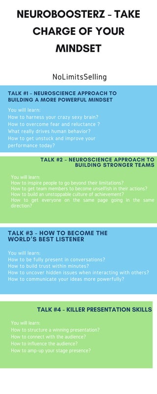 NEUROBOOSTERZ - TAKE
CHARGE OF YOUR
MINDSET
NoLimitsSelling
You will learn:
How to harness your crazy sexy brain?
How to overcome fear and reluctance ?
What really drives human behavior?
How to get unstuck and improve your
performance today?
TALK #1 – NEUROSCIENCE APPROACH TO
BUILDING A MORE POWERFUL MINDSET
www.nolimitsselling.com
You will learn:
How to inspire people to go beyond their limitations?
How to get team members to become unselfish in their actions?
How to build an unstoppable culture of achievement?
How to get everyone on the same page going in the same
direction?
TALK #2 – NEUROSCIENCE APPROACH TO
BUILDING STRONGER TEAMS
You will learn:
How to be fully present in conversations?
How to build trust within minutes?
How to uncover hidden issues when interacting with others?
How to communicate your ideas more powerfully?
TALK #3 - HOW TO BECOME THE
WORLD’S BEST LISTENER
You will learn:
How to structure a winning presentation?
How to connect with the audience?
How to influence the audience?
How to amp-up your stage presence?
TALK #4 - KILLER PRESENTATION SKILLS
SALES TRAINING PROGRAMS
410-949-7067
By Umar Hameed
 