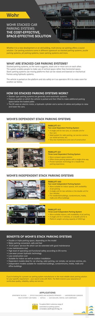 APPLICATIONS
APARTMENT BLOCKS | OFFICE BUILDINGS AND BUSINESS PREMISES | UNDERGROUND GARAGES
MULTI-STOREY CAR PARKS | HOTELS | CAR DEALERS, RENTAL CAR COMPANIES
To explore Wohr's extensive range of
automated car parking systems
visit w w w. wo h r p a r k i n g . i n
Wohr
WOHR STACKED CAR
PARKING SYSTEMS:
THE COST-EFFECTIVE,
SPACE-EFFECTIVE SOLUTION
SPACE-EFFECTIVE SOLUTION
SPACE-EFFECTIVE SOLUTION
SPACE-EFFECTIVE SOLUTION
SPACE-EFFECTIVE SOLUTION
SPACE-EFFECTIVE SOLUTION
SPACE-EFFECTIVE SOLUTION
SPACE-EFFECTIVE SOLUTION
SPACE-EFFECTIVE SOLUTION
SPACE-EFFECTIVE SOLUTION
SPACE-EFFECTIVE SOLUTION
SPACE-EFFECTIVE SOLUTION
SPACE-EFFECTIVE SOLUTION
SPACE-EFFECTIVE SOLUTION
SPACE-EFFECTIVE SOLUTION
SPACE-EFFECTIVE SOLUTION
SPACE-EFFECTIVE SOLUTION
SPACE-EFFECTIVE SOLUTION
SPACE-EFFECTIVE SOLUTION
SPACE-EFFECTIVE SOLUTION
SPACE-EFFECTIVE SOLUTION
SPACE-EFFECTIVE SOLUTION
WHAT ARE STACKED CAR PARKING SYSTEMS?
WOHR’S DEPENDENT STACK PARKING SYSTEMS
WOHR’S INDEPENDENT STACK PARKING SYSTEMS
Stacked parking systems, as the name suggests, stack one or more cars on each other.
The system enables people to make use of vertical space rather than horizontal space.
Stack parking systems use moving platforms that can be raised and lowered on mechanical
frames using hydraulic systems.
The vehicle is parked on the platform and sits safely on it as operators lift it to make room for
another car below.
HOW DO STACKED PARKING SYSTEMS WORK?
• Stacker type parking systems are generally semi-automatic systems
• Feature a pallet on which the vehicle is parked and then lifted to make additional parking
space below the loaded pallet.
• The lift uses an electric motor, a hydraulic cylinder and a series of cables and pulleys to raise
and lower the cars.
PARKLIFT 411
Two Level Dependent Parking System
• A single unit for two cars, or a double unit for
four cars
• Ideal system for valet parking, car service centers,
car rental services, etc.
• Very low maintenance and cost of construction
PARKLIFT 413
Three Level Independent Parking System
PARKLIFT 421
Three Level Dependent Parking System
PARKLIFT 440
Two Level Independent Parking System
• Double or triple parking space, depending on the model
• Make parking convenient, safe and fast
• 15-20 years’ service life which can be extended with good maintenance
• Low maintenance cost
• High level of operating and functional safety according to EN norms
• Low-wear proven hydraulic technology
• Low construction cost
• Suitable for indoor as well as outdoor installation
• Dependent models ideal for car sharing, valet parking, car rentals, car service centres, etc.
• Independent models suitable for residential buildings, condominiums, hotels, malls and
office buildings
BENEFITS OF WOHR'S STACK PARKING SYSTEMS
Whether it is a new development or an old building, multi-storey car parking offers a sound
solution. Car parking solutions come in different typessuch as stacked parking systems, puzzle
parking systems, pit parking systems, tower parking systems and more.
• More compact space solution
• Offers three parking spaces with a single drive way
• Proven hydraulic technology for a hassle-free
parking experience.
• More suitable for indoor spaces, with availability
of pit parking
• A single unit for two vehicles or the double unit for
four vehicles
• For residential buildings, condominiums, hotels,
malls and office buildings
• More suitable indoors, with availability of pit parking
• A single unit for 3 vehicles, or a double unit for 6
• Platform weight carrying capacity of 2000 kgs
If you’re looking for a proven car parking system manufacturer or the most reliable stack parking solution
for your specific requirement – your search ends with Wohr. The Wohr brand is your assurance of
world-class quality, reliability, safety and service.
 