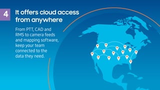 4 It offers cloud access
from anywhere
From PTT, CAD and
RMS to camera feeds
and mapping software,
keep your team
connecte...