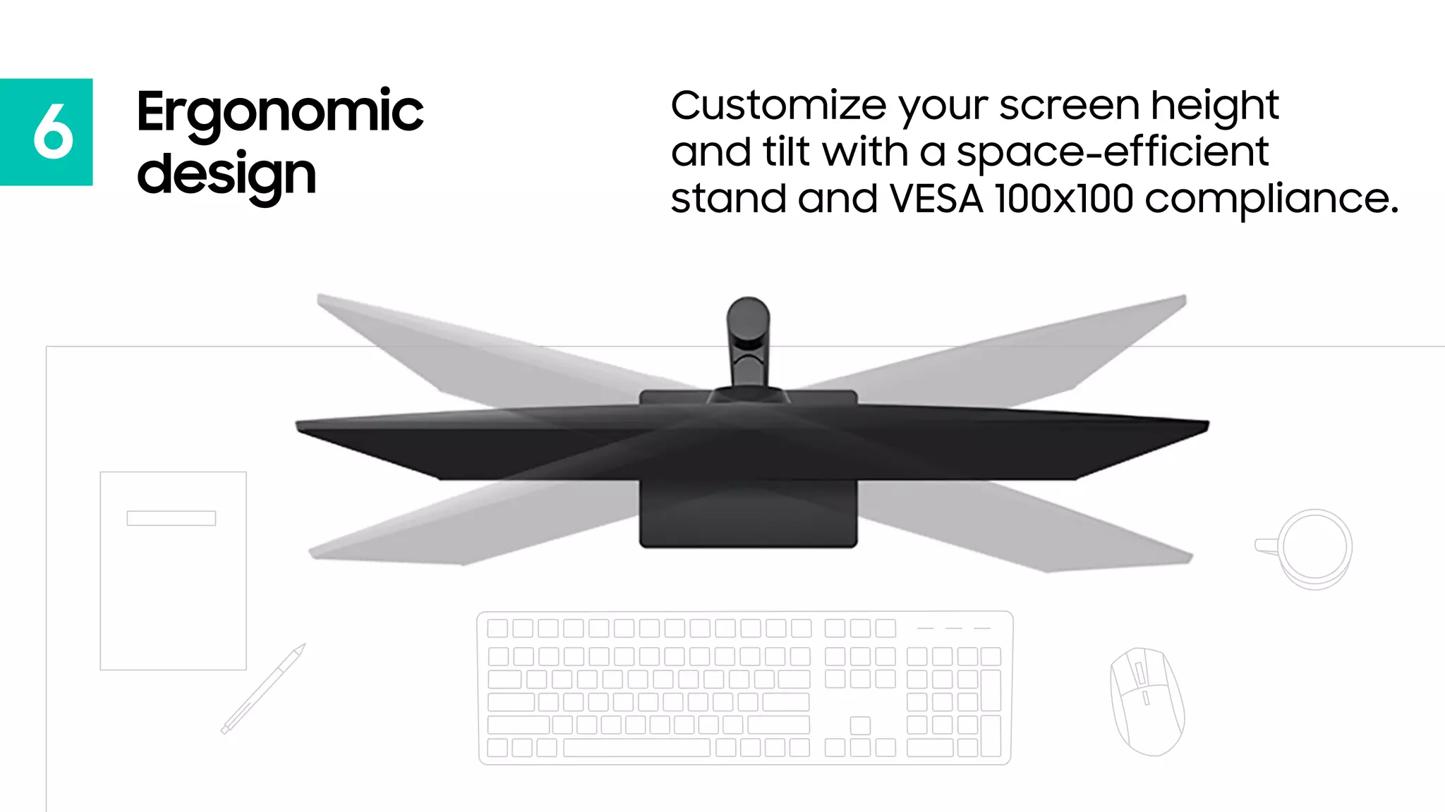 6 Ergonomic
design
Customize your screen height
and tilt with a space-efficient
stand and VESA 100x100 compliance.
 