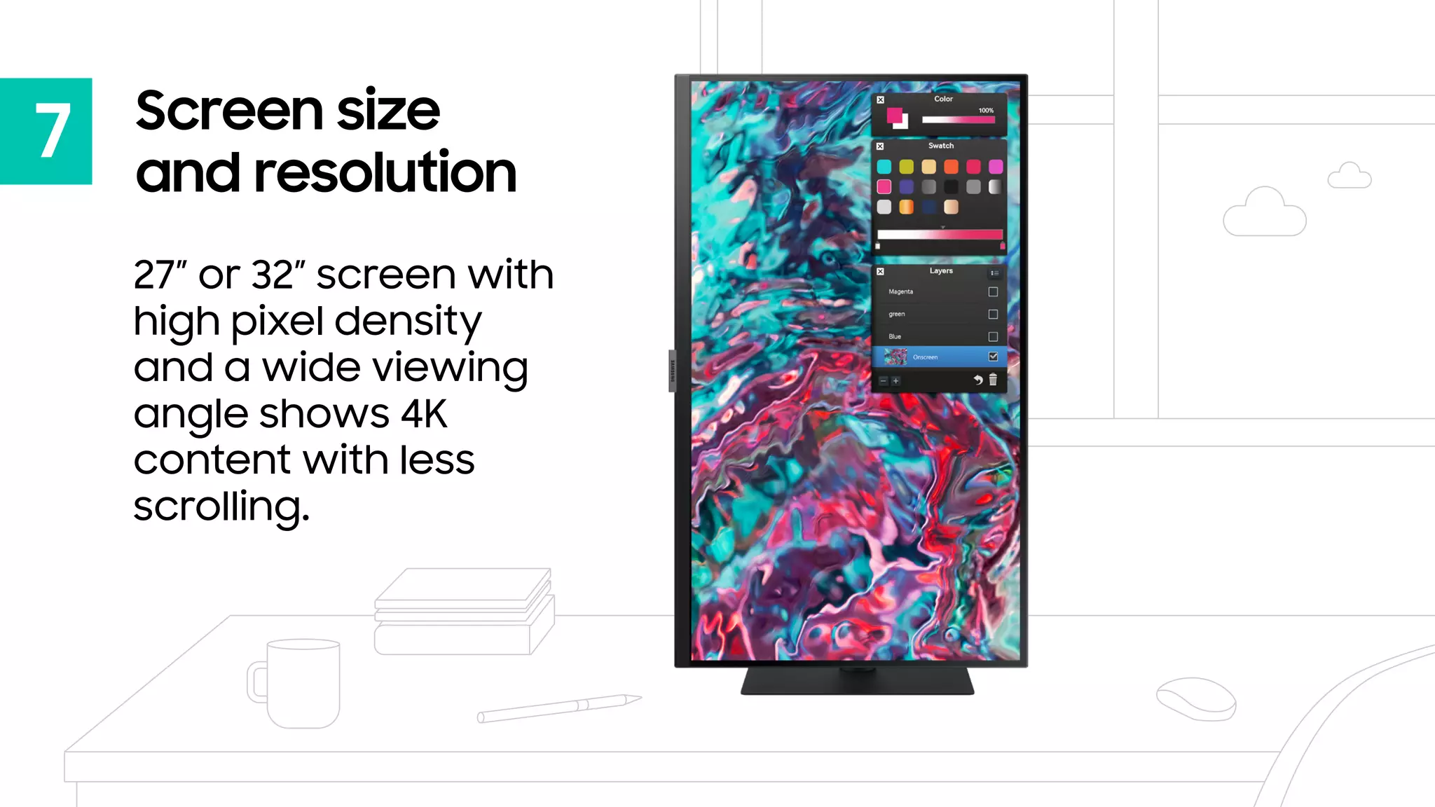 7 Screen size
and resolution
27” or 32” screen with
high pixel density
and a wide viewing
angle shows 4K
content with less
scrolling.
 