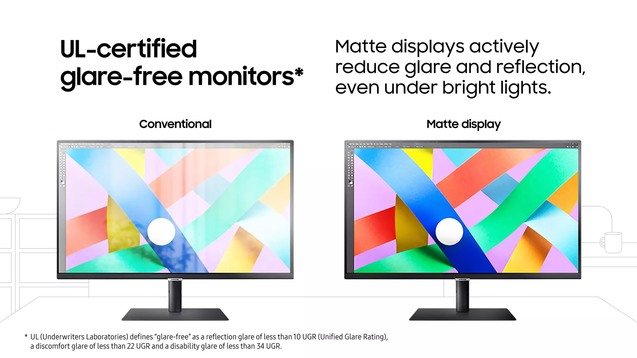 UL-certified
glare-free monitors*
Matte displays actively
reduce glare and reflection,
even under bright lights.
Conventional Matte display
* UL (Underwriters Laboratories) deﬁnes “glare-free” as a reﬂection glare of less than10 UGR (Uniﬁed Glare Rating),
a discomfort glare of less than 22 UGR and a disability glare of less than 34 UGR.
 