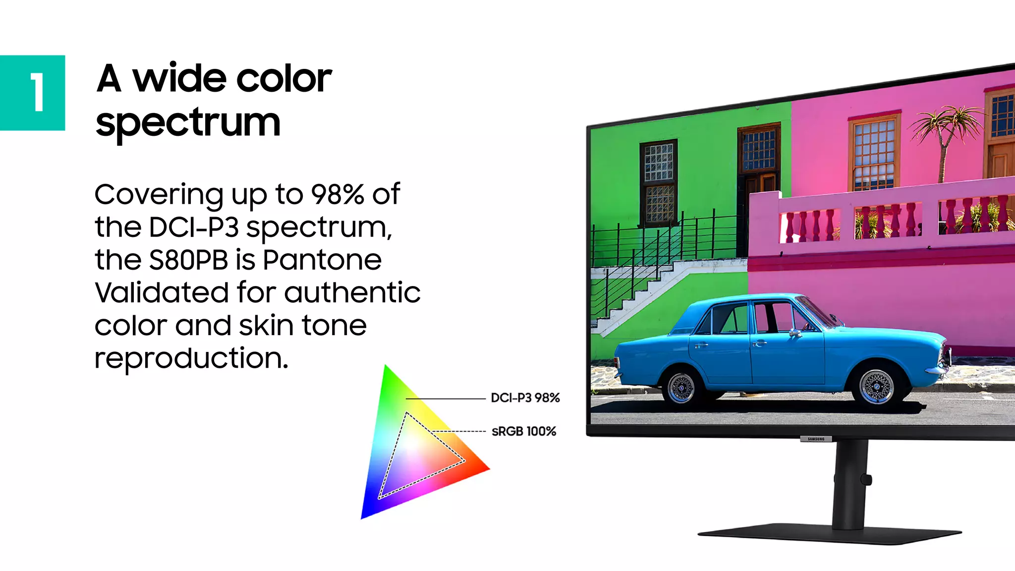 1 A wide color
spectrum
Covering up to 98% of
the DCI-P3 spectrum,
the S80PB is Pantone
Validated for authentic
color and skin tone
reproduction.
 
