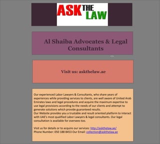 Visit us: askthelaw.ae
Our experienced Labor Lawyers & Consultants, who share years of
experiences while providing services to clients, are well aware of United Arab
Emirates laws and legal procedures and acquire the maximum expertise to
use legal provisions according to the needs of our clients and attempt to
generate solutions which provide guaranteed results.
Our Website provides you a trustable and result oriented platform to interact
with UAE’s most qualified Labor Lawyers & legal consultants. Our legal
consultation is available for oversees too.
Visit us for details or to acquire our services: http://askthelaw.ae/
Phone Number: 050 188 8453 Our Email: collection@askthelaw.ae
Al Shaiba Advocates & Legal
Consultants
 