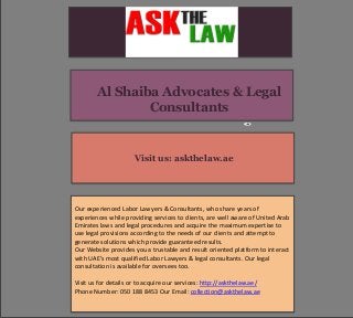 Visit us: askthelaw.ae
Our experienced Labor Lawyers & Consultants, who share years of
experiences while providing services to clients, are well aware of United Arab
Emirates laws and legal procedures and acquire the maximum expertise to
use legal provisions according to the needs of our clients and attempt to
generate solutions which provide guaranteed results.
Our Website provides you a trustable and result oriented platform to interact
with UAE’s most qualified Labor Lawyers & legal consultants. Our legal
consultation is available for oversees too.
Visit us for details or to acquire our services: http://askthelaw.ae/
Phone Number: 050 188 8453 Our Email: collection@askthelaw.ae
Al Shaiba Advocates & Legal
Consultants
 