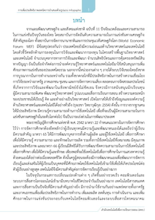 1
สานักเทคโนโลยีเพื่อการเรียนการสอน (สทร.)
การเพิ่มประสิทธิภาพเทคนิคการนาเสนอด้วยรูปแบบ Infographic
จากแผนพัฒนาเศรษฐกิจ และสังคมแห่งชาติ ฉบับที่ 11 ปัจจัยแวดล้อมและความสามารถ
ในการแข่งขันปัจจุบันของไทย โดยสถาบันการจัดอันดับความสามารถในการแข่งขันทางเศรษฐกิจ
ที่สาคัญของโลก ทั้งสถาบันการจัดการนานาชาติและการประชุมเวทีเศรษฐกิจโลก (World Economic
Forum: WEF) มีข้อสรุปตรงกันว่า ประเทศไทยยังมีความอ่อนแอด้านวิทยาศาสตร์และเทคโนโลยี
โดยตัวชี้วัดหลักด้านการลงทุนในการวิจัยและพัฒนาการลงทุน ในโครงสร้างพื้นฐานวิทยาศาสตร์
และเทคโนโลยี จานวนบุคลากรทางการวิจัยและพัฒนา จานวนสิทธิบัตรและการคุ้มครองทรัพย์สิน
ทางปัญญา ยังเป็นข้อจากัดต่อการนาองค์ความรู้วิทยาศาสตร์และเทคโนโลยีมาใช้สนับสนุนการเพิ่ม
ศักยภาพการแข่งขันของประเทศโดยรวม นอกจากนี้หน่วยงานต่าง ๆ ภายใต้ระบบวิจัยของไทยยังขาด
การบูรณาการในการทางานระหว่างกัน รวมทั้งขาดกลไกที่มีประสิทธิภาพในการสร้างความเชื่อมโยง
การวิจัยระหว่างภาครัฐ ภาคเอกชน ชุมชน และการจัดการความเสี่ยง ตลอดจนการจัดสรรผลประโยชน์
ที่เกิดจากการวิจัยและพัฒนาในเชิงพาณิชย์ยังไม่ชัดเจน จึงควรมีการสนับสนุนนักเรียนทุน
ผู้มีความสามารถพิเศษ พัฒนาครูวิทยาศาสตร์ รูปแบบและสื่อการเรียนการสอน สร้างความตระหนัก
ของประชาชนให้เรียนรู้ คิด และทาอย่างเป็นวิทยาศาสตร์ เปิดโอกาสให้เข้าถึงข้อมูลและองค์ความรู้
ด้านวิทยาศาสตร์และเทคโนโลยีได้อย่างทั่วถึง (รุจเรขา วิทยาวุฒิกุล: 2554) ดังนั้น การวางรากฐานคน
ให้มีประสิทธิภาพ มีความรู้ความสามารถด้านการใช้เทคโนโลยี เพื่อที่จะเป็นผู้มีความสามารถในการ
แข่งขันทางเศรษฐกิจในระดับโลกต่อไป จึงเป็นวาระเร่งด่วนในการพัฒนาประเทศ
พระราชบัญญัติการศึกษาแห่งชาติ พ.ศ. 2542 มาตรา 22 กาหนดแนวทางในการจัดการศึกษา
ไว้ว่า การจัดการศึกษาต้องยึดหลักว่าผู้เรียนทุกคนมีความรู้และพัฒนาตนเองได้และถือว่าผู้เรียน
มีความสาคัญ มาตรา 65 ให้มีการพัฒนาบุคลากรทั้งด้านผู้ผลิต และผู้ใช้เทคโนโลยี เพื่อการศึกษา
เพื่อให้มีความรู้ ความสามารถ และทักษะในการผลิต รวมทั้งการใช้เทคโนโลยีที่เหมาะสม มีคุณภาพ
และประสิทธิภาพ และมาตรา 66 ผู้เรียนมีสิทธิได้รับการพัฒนาขีดความสามารถในการใช้เทคโนโลยี
เพื่อการศึกษา เพื่อให้มีความรู้และทักษะ เพียงพอที่จะใช้เทคโนโลยีเพื่อการศึกษาในการแสวงหาความรู้
ด้วยตนเองได้อย่างต่อเนื่องตลอดชีวิต ดังนั้นครูผู้สอนจะต้องมีการพัฒนาตนเองเพื่อพัฒนาการจัดการ
เรียนรู้และส่งเสริมให้ผู้เรียนเป็นบุคคลที่มีศักยภาพโดยใช้เทคโนโลยีเข้ามาใช้เพื่อให้เกิดประโยชน์ต่อ
ตัวผู้เรียนอย่างสูงสุด เทคโนโลยีจึงมีความสาคัญต่อการจัดการเรียนรู้เป็นอย่างมาก
ในปัจจุบันกระแสการเปลี่ยนแปลงด้านต่าง ๆ เกิดขึ้นอย่างรวดเร็ว คอมพิวเตอร์และ
ระบบการสื่อสารโลกออนไลน์เข้ามามีบทบาทในชีวิตประจาวันเป็นอย่างมาก เทคโนโลยีสารสนเทศ
และการสื่อสารเป็นปัจจัยที่มีความสาคัญอย่างยิ่ง มีการนามาใช้งานกันอย่างแพร่หลายทั้งภาครัฐ
และภาคเอกชนเพื่อเพิ่มประสิทธิภาพในการทางาน เพิ่มผลผลิต ลดต้นทุน การดาเนินงาน และเพิ่ม
ศักยภาพในการแข่งขันประกอบกับเทคโนโลยีคอมพิวเตอร์และระบบสื่อสารโทรคมนาคม
 
