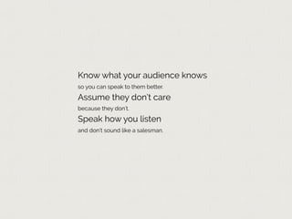 Know what your audience knows
so you can speak to them better.
Assume they don’t care
because they don’t.
Speak how you listen
and don’t sound like a salesman.
 