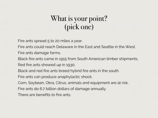 Fire ants spread 5 to 20 miles a year.
Fire ants could reach Delaware in the East and Seattle in the West.
Fire ants damage farms.
Black fire ants came in 1915 from South American timber shipments.
Red fire ants showed up in 1930.
Black and red fire ants breed hybrid fire ants in the south.
Fire ants can produce anaphylactic shock.
Corn, Soybean, Okra, Citrus, animals and equipment are at risk.
Fire ants do 6.7 billion dollars of damage annually.
There are benefits to fire ants.
What is your point?
(pick one)
 