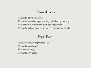 Canned Facts
Fire ants damage farms.
Fire ants may damage farming vehicles by nesting.
Fire ants mounds might damage equipment.
Fire ants will eat seeds among other high fat foods.
Fresh Facts
Is an army invading our farms?
Fire ants sabotage.
Fire ants occupy.
Fire ants consume.
 