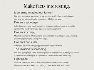 Make facts interesting.
Is an army invading our farms?
Fire ants are becoming the most expensive pest for farmers. Collateral
damage from these invaders exceeds 1.6 billion per year.
Fire ants sabotage.
Ants stay warm near electrical wiring, dragging dirt and more ants inside
some of the most vulnerable places in farm equipment.
Fire ants occupy.
Mounds can rise to 2 feet tall and spread to 200 mounds per acre, wearing
down equipment and taking over crops,
Fire ants consume.
Ants feed on seeds, stopping germination before it starts.
The invasion is spreading.
Fire ants can spread up to 20 miles per year on their own, But they can move
a lot faster hitchhiking on equipment or commodities like baled hay.
Fight Back.
Granular bait works, but it takes 2-6 weeks to knock out a colony.
Make sure fire ants aren’t hitchhiking to new areas with your help.
 