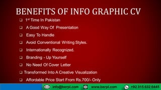 BENEFITS OF INFO GRAPHIC CV
 1st Time In Pakistan
 A Good Way Of Presentation
 Easy To Handle
 Avoid Conventional Writing Styles.
 Internationally Recognized.
 Branding - Up Yourself
 No Need Of Cover Letter
 Transformed Into A Creative Visualization
 Affordable Price Start From Rs.700/- Only
www.berpl.com +92 315 632 6445info@berpl.com
 