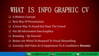  A Modern Concept
 Real Way Of Presentation
 A Great Way To Stand Out From The Crowd
 Put All Information Into Graphics
 Branding – Up Yourself
 Brains Are Wired To Respond To Visual Storytelling
 Certainly Add Value As A Supplement To A Candidate's Resume
www.berpl.com +92 315 632 6445info@berpl.com
 