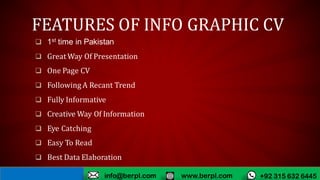 FEATURES OF INFO GRAPHIC CV
 1st time in Pakistan
 Great Way Of Presentation
 One Page CV
 Following A Recant Trend
 Fully Informative
 Creative Way Of Information
 Eye Catching
 Easy To Read
 Best Data Elaboration
www.berpl.com +92 315 632 6445info@berpl.com
 