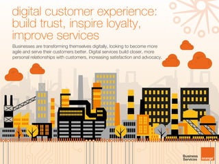 Businesses are transforming themselves digitally, looking to become more
agile and serve their customers better. Digital services build closer, more
personal relationships with customers, increasing satisfaction and advocacy.
digital customer experience:
build trust, inspire loyalty,
improve services
 