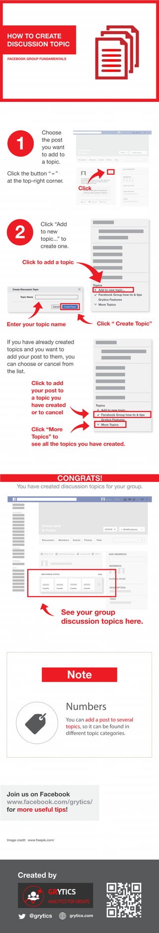 Created by
@grytics grytics.com
Hi, everybody,
this article will show you how to add “discussion
topics” to your groups. It is useful to archive
your group posts by topic.
Like Comment Share
How to create Facebook
Group Discussion Topics
+
Name Home
Group name
Public Joined Notifications ...
Discussion Members Events Photos Files
ADD MEMBERS
MEMBERS
Invite by Email
DESCRIPTION
TAGS
Join us on Facebook
www.facebook.com/grytics/
for more useful tips!
HOW TO CREATE
DISCUSSION TOPIC
FACEBOOK GROUP FUNDAMENTALS
Click the button “ ”
at the top-right corner.
1
2
FAVORITES
GROUPS
FRIENDS
APPS
Name Home
Group name
Public Joined Notifications ...
Discussion Members Events Photos Files
Write Post Add Photo/Videso Create Poll More ADD MEMBERS
MEMBERS
Invite by Email
DESCRIPTION
TAGS
CONGRATS!
You have created discussion topics for your group.
See your group
discussion topics here.
Image credit: www.freepik.com/
Grou
Choose
the post
you want
to add to
a topic.
Click
Click “Add
to new
topic...” to
create one.
Note
Click to add a topic
Numbers
You can add a post to several
topics, so it can be found in
different topic categories.
Topics
Add to new topic...+
Grytics Features
Facebook Group how-to & tips
More Topics
Create Discussion Topic
Create TopicCancel
Topic Name
+
Enter your topic name Click “ Create Topic”
Topics
Add to new topic...+
Grytics Features
Facebook Group how-to & tips
More Topics
If you have already created
topics and you want to
add your post to them, you
can choose or cancel from
the list.
Click to add
your post to
a topic you
have created
or to cancel
Click “More
Topics” to
see all the topics you have created.
DISCUSSION TOPICS Hide
6 posts 4 posts 5 posts 3 posts
 