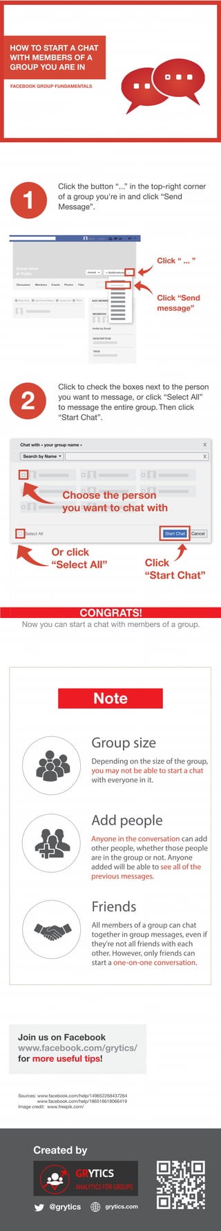 Created by
@grytics grytics.com
Join us on Facebook
www.facebook.com/grytics/
for more useful tips!
HOW TO START A CHAT
WITH MEMBERS OF A
GROUP YOU ARE IN
FACEBOOK GROUP FUNDAMENTALS
Click “ ... ”
1
2
CONGRATS!
Now you can start a chat with members of a group.
Sources: www.facebook.com/help/149652268437264
www.facebook.com/help/186518618066419
Image credit: www.freepik.com/
Click the button “...” in the top-right corner
of a group you're in and click “Send
Message”.
Note
Group size
Depending on the size of the group,
you may not be able to start a chat
with everyone in it.
Group nameName Home
Group name
Public Joined Notifications ...
Discussion Members Events Photos Files
Write Post Add Photo/Videso Create Poll More ADD MEMBERS
MEMBERS
Invite by Email
DESCRIPTION
TAGS
Click to check the boxes next to the person
you want to message, or click “Select All”
to message the entire group. Then click
“Start Chat”.
Send message
Click “Send
message”
Chat with « your group name »
Start Chat Cancel
x
Search by Name x
Select All
Choose the person
you want to chat with
Or click
“Select All” Click
“Start Chat”
Add people
Anyone in the conversation can add
other people, whether those people
are in the group or not. Anyone
added will be able to see all of the
previous messages.
Friends
All members of a group can chat
together in group messages, even if
they're not all friends with each
other. However, only friends can
start a one-on-one conversation.
 