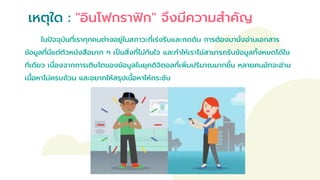 เหตุใด : "อินโฟกราฟิก" จึงมีความสาคัญ
ในปัจจุบันที่เราทุกคนต่างอยู่ในสภาวะที่เร่งรีบและกดดัน การต้องมานั่งอ่านเอกสาร
ข้อมูลที่มีแต่ตัวหนังสือมาก ๆ เป็นสิ่งที่ไม่ทันใจ และทาให้เราไม่สามารถรับข้อมูลทั้งหมดได้ใน
ทีเดียว เนื่องจากการเติบโตของข้อมูลในยุคดิจิตอลที่เพิ่มปริมาณมากขึ้น หลายคนมักจะอ่าน
เนื้อหาไม่ครบถ้วน และอยากให้สรุปเนื้อหาให้กระชับ
 
