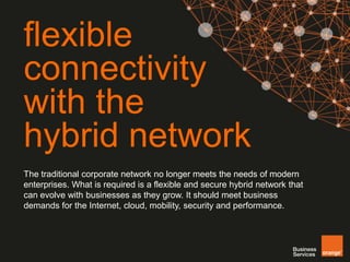 flexible 
connectivity 
with the 
hybrid network 
The traditional corporate network no longer meets the needs of modern 
enterprises. What is required is a flexible and secure hybrid network that 
can evolve with businesses as they grow. It should meet business 
demands for the Internet, cloud, mobility, security and performance. 
 