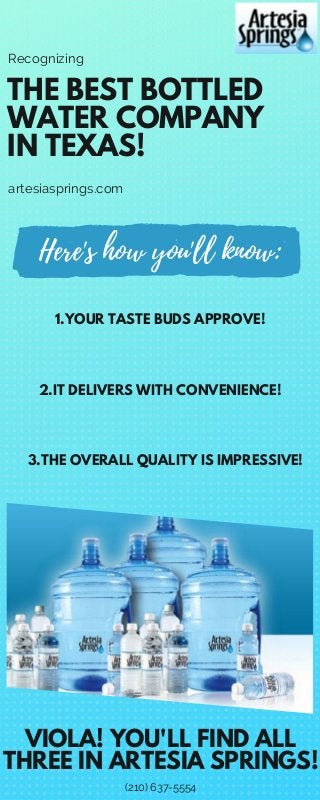 THE BEST BOTTLED
WATER COMPANY
IN TEXAS!
Recognizing
artesiasprings.com
1.YOUR TASTE BUDS APPROVE!
2.IT DELIVERS WITH CONVENIENCE!
3.THE OVERALL QUALITY IS IMPRESSIVE!
VIOLA! YOU'LL FIND ALL
THREE IN ARTESIA SPRINGS!
(210) 637-5554
Here's how you'll know:
 