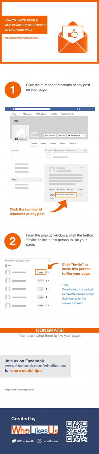 Created by
@WhoLikesUs wholikes.us
HOW TO INVITE PEOPLE
WHO REACT ON YOUR POSTS
TO LIKE YOUR PAGE
FACEBOOK PAGE FUNDAMENTALS
1
Click the number of reactions of any post
on your page.
2
CONGRATS!
You have invited them to like your page.
Join us on Facebook
www.facebook.com/wholikesus/
for more useful tips!
Image credit: www.freepik.com/
Click the number of
reactions of any post
TIPS:
Once invited, it is marked
as “invited; when a person
liked your page, it is
marked as “liked”.
Name Home
Name
Category Like Message ...
Timeline About Photos Likes More
Status Photo/Video Create Poll
Page Messages Notifications Insights Publishing Tools
Add a Button
About
Add Photo
Like Comment Share 5k views
Liam, Olivia and 156 others Top comments
59 shares
Invite to like « your page name» x
Invite
Invite
Invite
Invited
Liked
158
From the pop-up windows, click the button
“invite” to invite this person to like your
page.
Click “Invite” to
invite this person
to like your page.
 