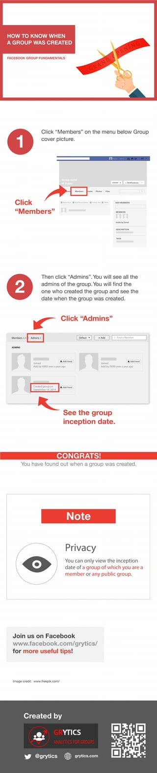 Created by
@grytics grytics.com
Join us on Facebook
www.facebook.com/grytics/
for more useful tips!
HOW TO KNOW WHEN
A GROUP WAS CREATED
FACEBOOK GROUP FUNDAMENTALS
1
2
CONGRATS!
You have found out when a group was created.
Image credit: www.freepik.com/
Click “Members” on the menu below Group
cover picture.
Note
Privacy
You can only view the inception
date of a group of which you are a
member or any public group.
Click
“Members”
Group nameName Home
Group name
Public Joined Notifications ...
Discussion Members Events Photos Files
Write Post Add Photo/Videso Create Poll More ADD MEMBERS
MEMBERS
Invite by Email
DESCRIPTION
TAGS
Then click “Admins”.You will see all the
admins of the group.You will find the
one who created the group and see the
date when the group was created.
Members 4,432 Admins 3 Defaut + Add Find a Member
ADMINS
Add FriendCreated group on
September 19, 2014
Joined
Add by XXXX over a year ago
Add Friend
Joined
Add by XXXX over a year ago
Add Friend
Click “Admins”
See the group
inception date.
 