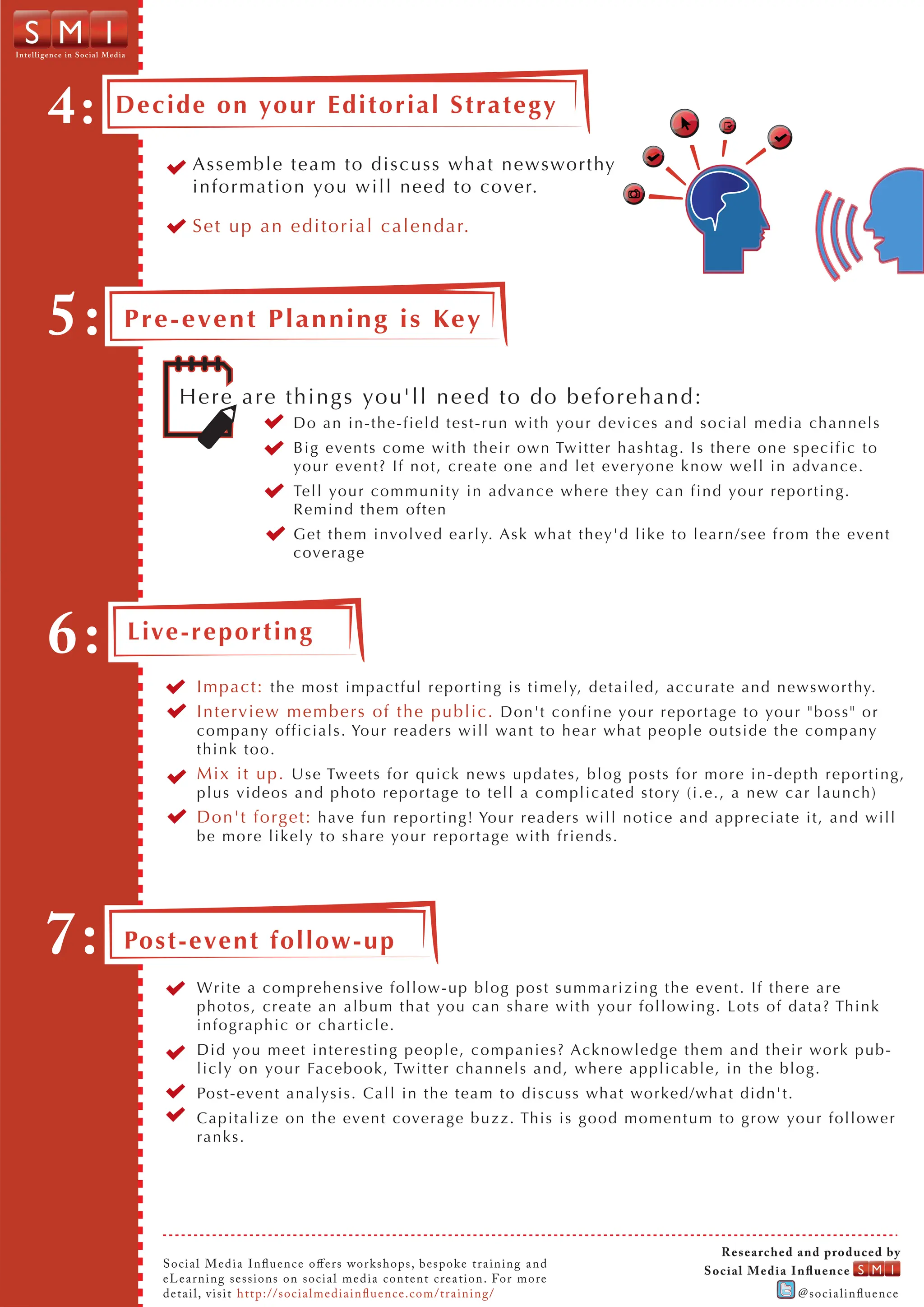 Intel ligence in S o cial Media




         4:                 Decide on your Editorial Strategy

                                           Assemble team to discuss what newsworthy
                                           information you will need to cover.

                                           Set up an editorial calendar.




         5:                   P r e - e ve n t P l a n n i n g i s Ke y


                                        H e r e a r e t h i n g s yo u'll n eed to d o b efo r eh an d :
                                                                Do an in-the-field test-run with your devices and social media channels
                                                                Big events come with their own Twitter hashtag. Is there one specific to
                                                                your event? If not, create one and let everyone know well in advance.
                                                                Tell your community in advance where they can find your reporting.
                                                                Remind them often
                                                                Get them involved early. Ask what they'd like to learn/see from the event
                                                                coverage




         6:                       Live-rep or tin g

                                            Impact: the most impactful reporting is timely, detailed, accurate and newsworthy.
                                            Interview members of t h e p u b l i c . Don't confine your reportage to your "boss" or
                                            company officials. Your readers will want to hear what people outside the company
                                            think too.
                                            Mix it up. Use Tweets for quick news updates, blog posts for more in-depth reporting,
                                            plus videos and photo re portage to tell a complicated story (i.e., a new car launch)
                                            Don't forget: have fun reporting! Your readers will notice and appreciate it, and will
                                            be more likely to share your reportage with friends.




        7:                    Post-even t follow-up
                                            Write a comprehensive follow-up blog post summarizing the event. If there are
                                            photos, create an album that you can share with your following. Lots of data? Think
                                            infographic or charticle.
                                            Did you meet interesting people, companies? Acknowledge them and their work pub-
                                            licly on your Facebook, Twitter channels and, where applicable, in the bl og.
                                            Post-event analysis. Call in the team to discuss what worked/what didn't.
                                            Capitalize on the event coverage buzz. This is good momentum to grow your follower
                                            ranks.




                                                                                                                             R e s e arc he d an d prod u ce d b y
                                     S o ci al Me di a I n u e n ce o e rs work shops , b e s poke tr a ining a nd
                                                                                                                         S o c i al M e d i a In u e n ce
                                     eL ear n i n g se ssi on s on soci a l me di a conte nt c re a tion. Fo r m o re
                                     detai l, v i si t ht t p ://soci a l me di a i n u e n c e. c om / tr a in in g /                      @s oci ali n uen ce
 