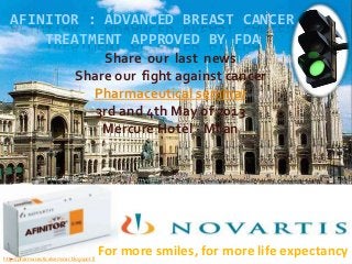 AFINITOR : ADVANCED BREAST CANCER
      TREATMENT APPROVED BY FDA
                                  Share our last news
                              Share our fight against cancer
                                Pharmaceutical seminar
                                 3rd and 4th May of 2013
                                  Mercure Hotel - Milan




http://pharmaceuticalseminar.blogspot.fr
                                           For more smiles, for more life expectancy
 
