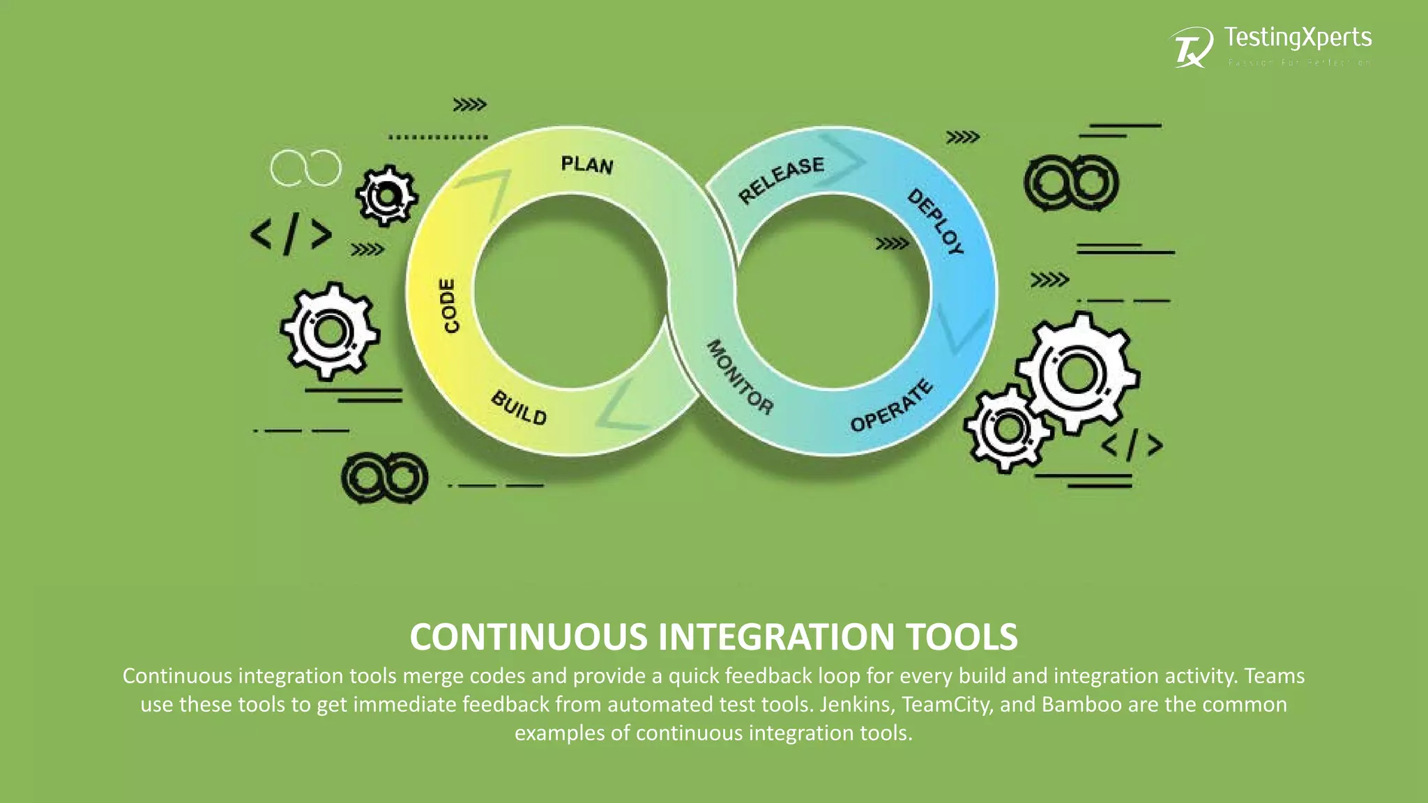 CONTINUOUS INTEGRATION TOOLS
Continuous integration tools merge codes and provide a quick feedback loop for every build and integration activity. Teams
use these tools to get immediate feedback from automated test tools. Jenkins, TeamCity, and Bamboo are the common
examples of continuous integration tools.
 