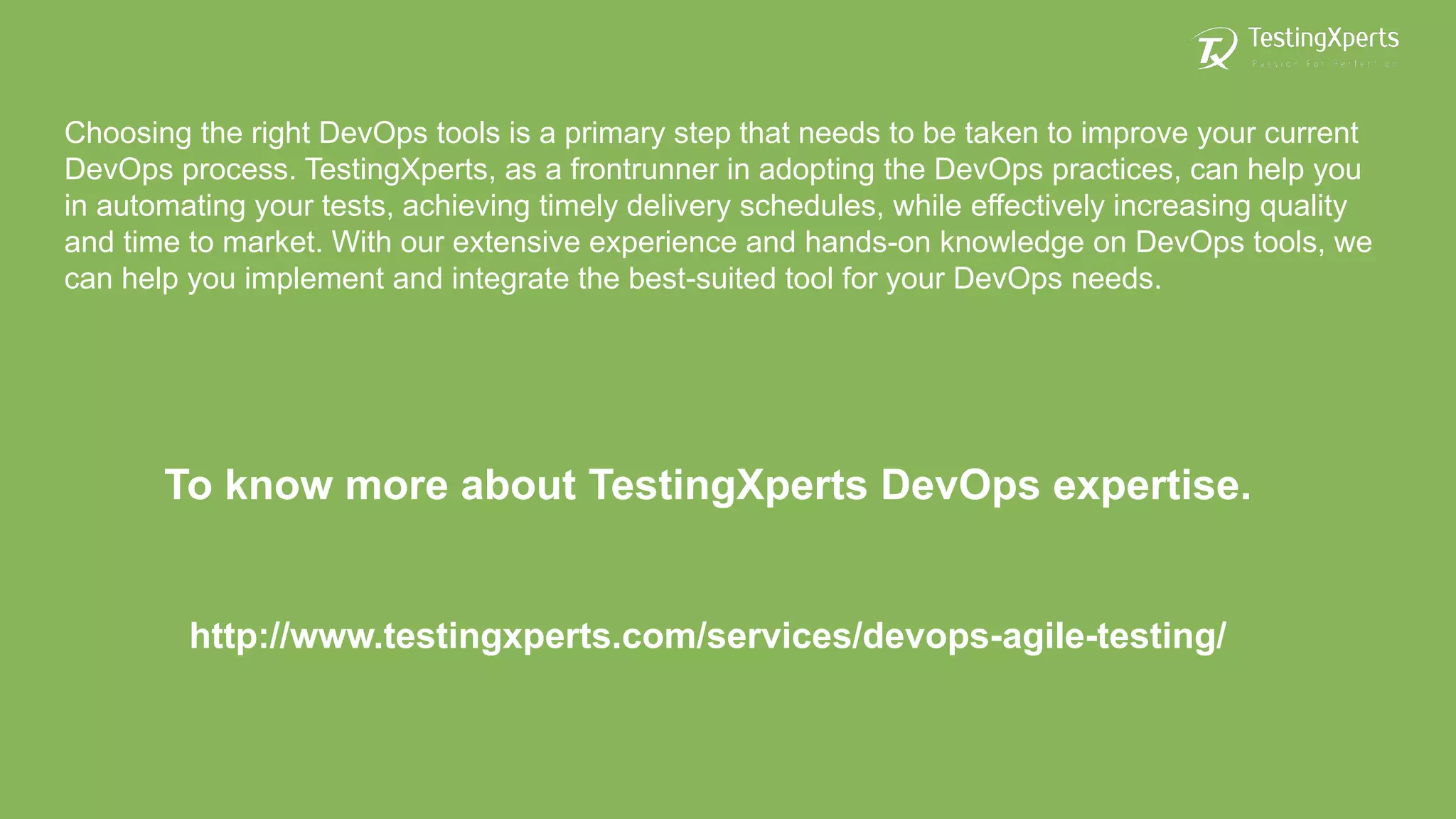 Choosing the right DevOps tools is a primary step that needs to be taken to improve your current
DevOps process. TestingXperts, as a frontrunner in adopting the DevOps practices, can help you
in automating your tests, achieving timely delivery schedules, while effectively increasing quality
and time to market. With our extensive experience and hands-on knowledge on DevOps tools, we
can help you implement and integrate the best-suited tool for your DevOps needs.
To know more about TestingXperts DevOps expertise.
http://www.testingxperts.com/services/devops-agile-testing/
 