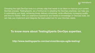 Choosing the right DevOps tools is a primary step that needs to be taken to improve your current
DevOps process. TestingXperts, as a frontrunner in adopting the DevOps practices, can help you
in automating your tests, achieving timely delivery schedules, while effectively increasing quality
and time to market. With our extensive experience and hands-on knowledge on DevOps tools, we
can help you implement and integrate the best-suited tool for your DevOps needs.
To know more about TestingXperts DevOps expertise.
http://www.testingxperts.com/services/devops-agile-testing/
 