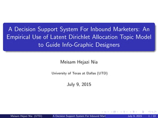 A Decision Support System For Inbound Marketers: An
Empirical Use of Latent Dirichlet Allocation Topic Model
to Guide Info-Graphic Designers
Meisam Hejazi Nia
University of Texas at Dallas (UTD)
July 9, 2015
Meisam Hejazi Nia (UTD) A Decision Support System For Inbound Marketers July 9, 2015 1 / 22
 