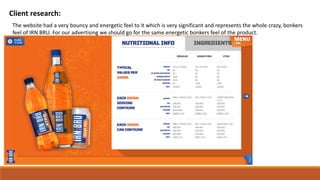 Client research:
The website had a very bouncy and energetic feel to it which is very significant and represents the whole crazy, bonkers
feel of IRN BRU. For our advertising we should go for the same energetic bonkers feel of the product.
 