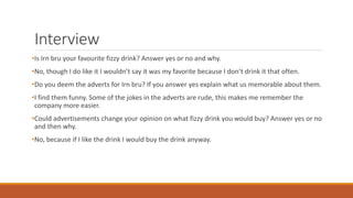 Interview
•Is Irn bru your favourite fizzy drink? Answer yes or no and why.
•No, though I do like it I wouldn’t say it was my favorite because I don’t drink it that often.
•Do you deem the adverts for Irn bru? If you answer yes explain what us memorable about them.
•I find them funny. Some of the jokes in the adverts are rude, this makes me remember the
company more easier.
•Could advertisements change your opinion on what fizzy drink you would buy? Answer yes or no
and then why.
•No, because if I like the drink I would buy the drink anyway.
 