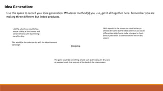 Idea Generation:
Use this space to record your idea generation. Whatever method(s) you use, get it all together here. Remember you are
making three different but linked products.
Cinema
Like the adverts we could show
people talking at the cinema and
a man remains calm by drinking a
can of Irn-Bru.
This would be the video we do with the advertisement
Campaign.
With regards to the poster you could either go
directly the same as the video advert or you could
differentiate slightly and make a tongue in cheek
kind of joke which is common within the Irn-bru
advert.
The game could be something simple such as throwing Irn-Bru cans
at peoples heads that pop out of the back of the cinema seats.
 