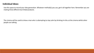 Individual Ideas:
Use this space to record your idea generation. Whatever method(s) you use, get it all together here. Remember you are
making three different but linked products.
The cinema will be used to show a man who is attempting to stay calm by drinking Irn-Bru at the cinema whilst other
people are talking.
 