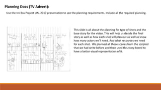 Planning Docs (TV Advert):
Use the Irn Bru Project UAL 2017 presentation to see the planning requirements. Include all the required planning.
This slide is all about the planning for type of shots and the
base story for the video. This will help us deside the final
story as well as how each shot will plan out as well as know
how many actors we’ll need. And what recourses we need
for each shot. We planned all these scenes from the scripted
that we had write before and then used this story bored to
have a better visual representation of it.
 