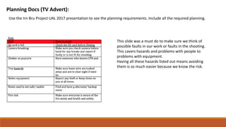 Planning Docs (TV Advert):
Use the Irn Bru Project UAL 2017 presentation to see the planning requirements. Include all the required planning.
This slide was a must do to make sure we think of
possible faults in our work or faults in the shooting.
This cavers hazards and problems with people to
problems with equipment.
Having all these hazards listed out means avoiding
them is so much easier because we know the risk.
 