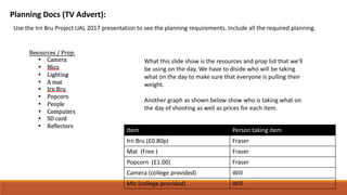 Planning Docs (TV Advert):
Use the Irn Bru Project UAL 2017 presentation to see the planning requirements. Include all the required planning.
What this slide show is the resources and prop list that we’ll
be using on the day. We have to diside who will be taking
what on the day to make sure that everyone is pulling their
weight.
Another graph as shown below show who is taking what on
the day of shooting as well as prices for each item.
Item Person taking item
Irn Bru (£0.80p) Fraser
Mat (Free ) Fraser
Popcorn (£1.00) Fraser
Camera (college provided) Will
Mic (college provided) Will
 